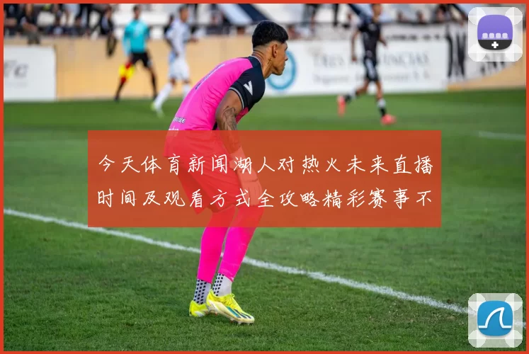 今天体育新闻湖人对热火未来直播时间及观看方式全攻略精彩赛事不容错过