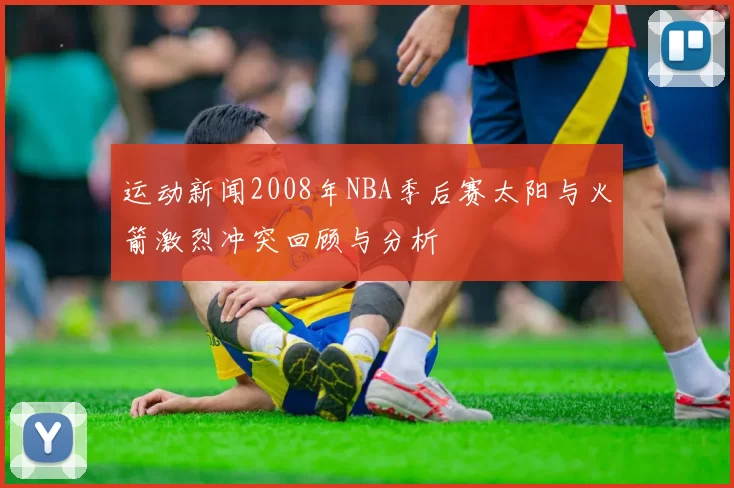 运动新闻2008年NBA季后赛太阳与火箭激烈冲突回顾与分析