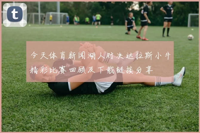 今天体育新闻湖人对决达拉斯小牛精彩比赛回顾及下载链接分享