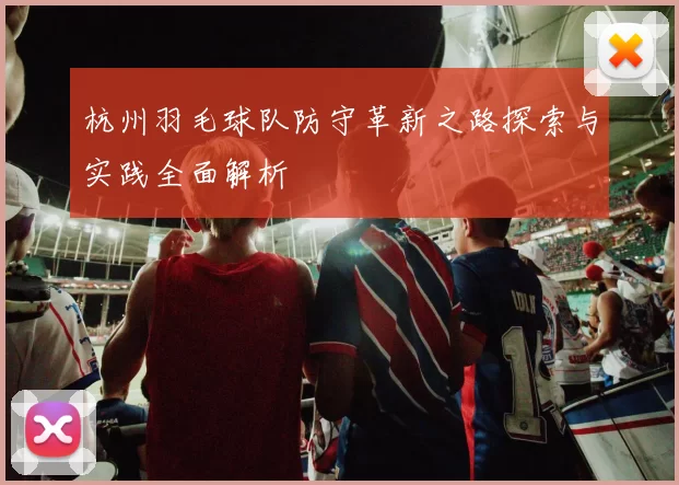 杭州羽毛球队防守革新之路探索与实践全面解析