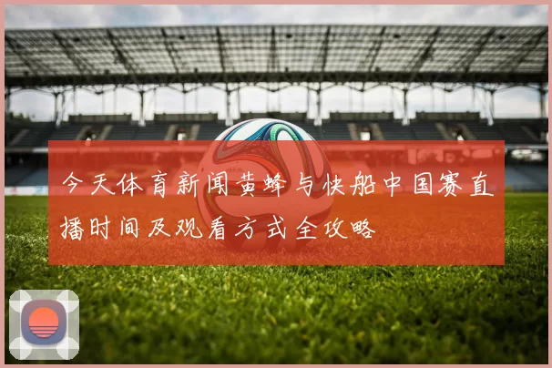 今天体育新闻黄蜂与快船中国赛直播时间及观看方式全攻略