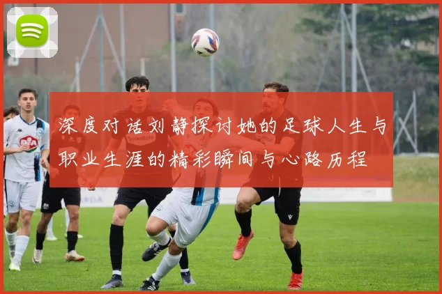 深度对话刘静探讨她的足球人生与职业生涯的精彩瞬间与心路历程